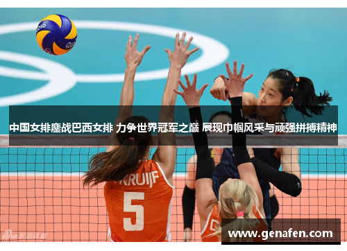 中国女排鏖战巴西女排 力争世界冠军之巅 展现巾帼风采与顽强拼搏精神